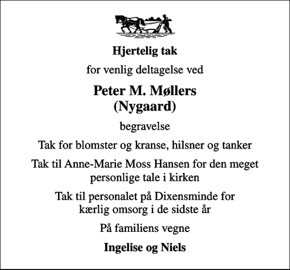 <p>Hjertelig tak<br />for venlig deltagelse ved<br />Peter M. Møllers (Nygaard)<br />begravelse<br />Tak for blomster og kranse, hilsner og tanker<br />Tak til Anne-Marie Moss Hansen for den meget personlige tale i kirken<br />Tak til personalet på Dixensminde for kærlig omsorg i de sidste år<br />På familiens vegne<br />Ingelise og Niels</p>