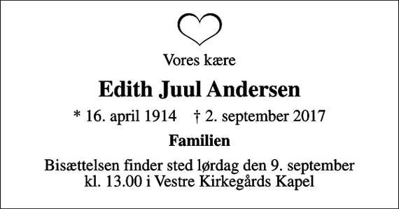 <p>Vores kære<br />Edith Juul Andersen<br />* 16. april 1914 ✝ 2. september 2017<br />Familien<br />Bisættelsen finder sted lørdag den 9. september kl. 13.00 i Vestre Kirkegårds Kapel</p>