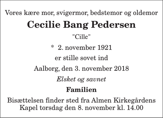 <p>Vores kære mor, svigermor, bedstemor og oldemor<br />Cecilie Bang Pedersen<br />&quot;Cille&quot;<br />*​ 2. november 1921<br />er stille sovet ind<br />Aalborg, den 3. november 2018<br />Elsket og savnet<br />Familien<br />Bisættelsen finder sted fra Almen Kirkegårdens Kapel torsdag den 8. november kl. 14.00</p>