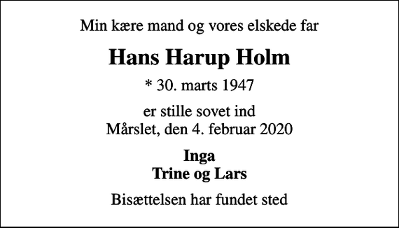 <p>Min kære mand og vores elskede far<br />Hans Harup Holm<br />* 30. marts 1947<br />er stille sovet ind Mårslet, den 4. februar 2020<br />Inga Trine og Lars<br />Bisættelsen har fundet sted</p>