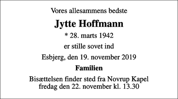 <p>Vores allesammens bedste<br />Jytte Hoffmann<br />* 28. marts 1942<br />er stille sovet ind<br />Esbjerg, den 19. november 2019<br />Familien<br />Bisættelsen finder sted fra Novrup Kapel fredag den 22. november kl. 13.30</p>