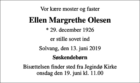<p>Vor kære moster og faster<br />Ellen Margrethe Olesen<br />* 29. december 1926<br />er stille sovet ind<br />Solvang, den 13. juni 2019<br />Søskendebørn<br />Bisættelsen finder sted fra Jegindø Kirke onsdag den 19. juni kl. 11.00</p>