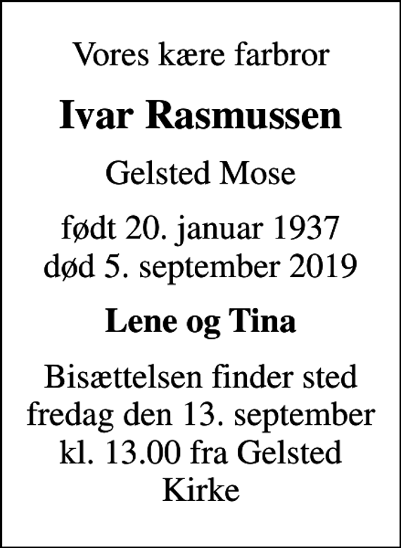 <p>Vores kære farbror<br />Ivar Rasmussen<br />Gelsted Mose<br />født 20. januar 1937<br />død 5. september 2019<br />Lene og Tina<br />Bisættelsen finder sted fredag den 13. september kl. 13.00 fra Gelsted Kirke</p>