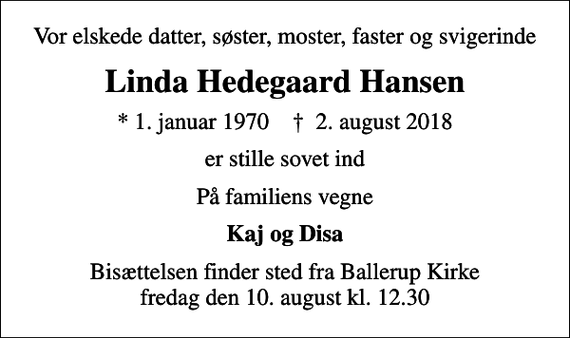 <p>Vor elskede datter, søster, moster, faster og svigerinde<br />Linda Hedegaard Hansen<br />* 1. januar 1970 ✝ 2. august 2018<br />er stille sovet ind<br />På familiens vegne<br />Kaj og Disa<br />Bisættelsen finder sted fra Ballerup Kirke fredag den 10. august kl. 12.30</p>