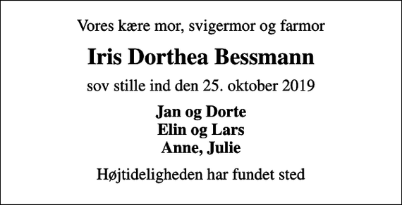 <p>Vores kære mor, svigermor og farmor<br />Iris Dorthea Bessmann<br />sov stille ind den 25. oktober 2019<br />Jan og Dorte Elin og Lars Anne, Julie<br />Højtideligheden har fundet sted</p>