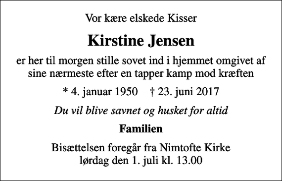 <p>Vor kære elskede Kisser<br />Kirstine Jensen<br />er her til morgen stille sovet ind i hjemmet omgivet af sine nærmeste efter en tapper kamp mod kræften<br />* 4. januar 1950 ✝ 23. juni 2017<br />Du vil blive savnet og husket for altid<br />Familien<br />Bisættelsen foregår fra Nimtofte Kirke lørdag den 1. juli kl. 13.00</p>