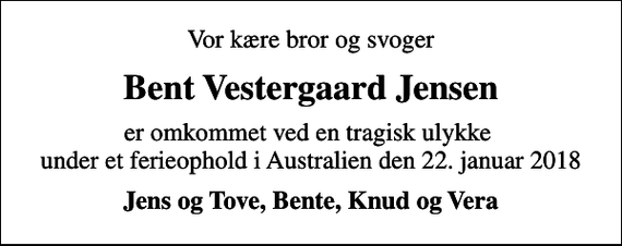 <p>Vor kære bror og svoger<br />Bent Vestergaard Jensen<br />er omkommet ved en tragisk ulykke under et ferieophold i Australien den 22. januar 2018<br />Jens og Tove, Bente, Knud og Vera</p>