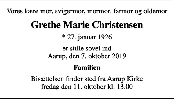 <p>Vores kære mor, svigermor, mormor, farmor og oldemor<br />Grethe Marie Christensen<br />* 27. januar 1926<br />er stille sovet ind Aarup, den 7. oktober 2019<br />Familien<br />Bisættelsen finder sted fra Aarup Kirke fredag den 11. oktober kl. 13.00</p>