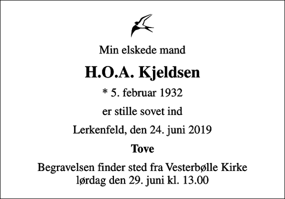<p>Min elskede mand<br />H.O.A. Kjeldsen<br />* 5. februar 1932<br />er stille sovet ind<br />Lerkenfeld, den 24. juni 2019<br />Tove<br />Begravelsen finder sted fra Vesterbølle Kirke lørdag den 29. juni kl. 13.00</p>