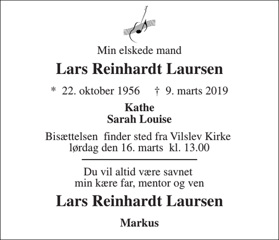 <p>Min elskede mand<br />Lars Reinhardt Laursen<br />* 22. oktober 1956 ✝ 9. marts 2019<br />Kathe Sarah Louise<br />Bisættelsen finder sted fra Vilslev Kirke lørdag den 16. marts kl. 13.00<br />Du vil altid være savnet min kære far, mentor og ven<br />Lars Reinhardt Laursen<br />Markus</p>