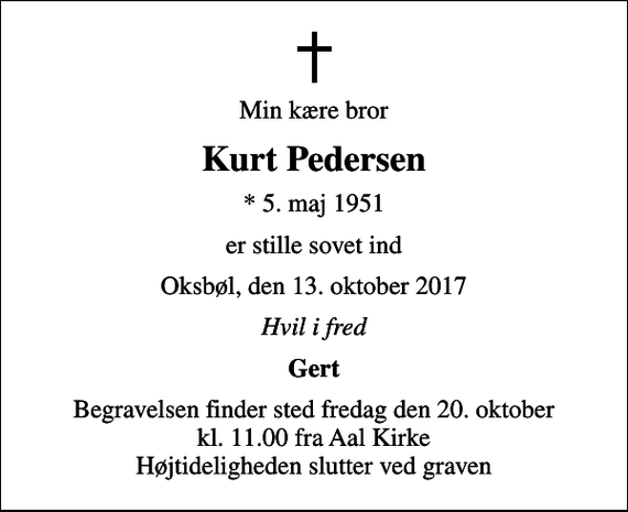 <p>Min kære bror<br />Kurt Pedersen<br />* 5. maj 1951<br />er stille sovet ind<br />Oksbøl, den 13. oktober 2017<br />Hvil i fred<br />Gert<br />Begravelsen finder sted fredag den 20. oktober kl. 11.00 fra Aal Kirke Højtideligheden slutter ved graven</p>