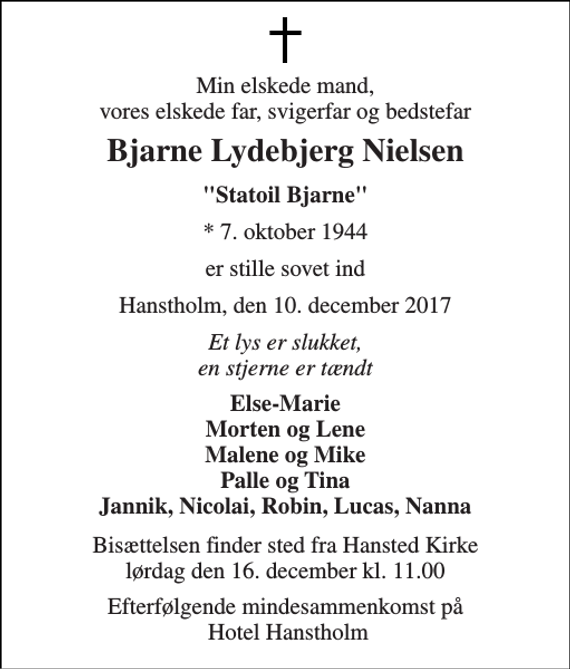 <p>Min elskede mand, vores elskede far, svigerfar og bedstefar<br />Bjarne Lydebjerg Nielsen<br />&quot;Statoil Bjarne&quot;<br />* 7. oktober 1944<br />er stille sovet ind<br />Hanstholm, den 10. december 2017<br />Et lys er slukket, en stjerne er tændt<br />Else-Marie Morten og Lene Malene og Mike Palle og Tina Jannik, Nicolai, Robin, Lucas, Nanna<br />Bisættelsen finder sted fra Hansted Kirke lørdag den 16. december kl. 11.00<br />Efterfølgende mindesammenkomst på Hotel Hanstholm</p>