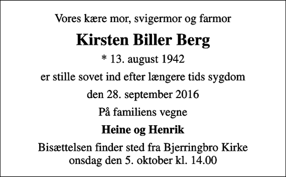 <p>Vores kære mor, svigermor og farmor<br />Kirsten Biller Berg<br />* 13. august 1942<br />er stille sovet ind efter længere tids sygdom<br />den 28. september 2016<br />På familiens vegne<br />Heine og Henrik<br />Bisættelsen finder sted fra Bjerringbro Kirke onsdag den 5. oktober kl. 14.00</p>