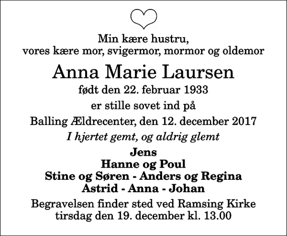 <p>Min kære hustru, vores kære mor, svigermor, mormor og oldemor<br />Anna Marie Laursen<br />født den 22. februar 1933<br />er stille sovet ind på<br />Balling Ældrecenter, den 12. december 2017<br />I hjertet gemt, og aldrig glemt<br />Jens Hanne og Poul Stine og Søren - Anders og Regina Astrid - Anna - Johan<br />Begravelsen finder sted ved Ramsing Kirke tirsdag den 19. december kl. 13.00</p>