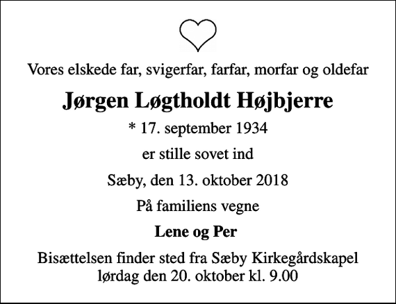 <p>Vores elskede far, svigerfar, farfar, morfar og oldefar<br />Jørgen Løgtholdt Højbjerre<br />* 17. september 1934<br />er stille sovet ind<br />Sæby, den 13. oktober 2018<br />På familiens vegne<br />Lene og Per<br />Bisættelsen finder sted fra Sæby Kirkegårdskapel lørdag den 20. oktober kl. 9.00</p>