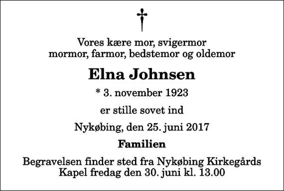 <p>Vores kære mor, svigermor mormor, farmor, bedstemor og oldemor<br />Elna Johnsen<br />* 3. november 1923<br />er stille sovet ind<br />Nykøbing, den 25. juni 2017<br />Familien<br />Begravelsen finder sted fra Nykøbing Kirkegårds Kapel fredag den 30. juni kl. 13.00</p>