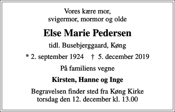 <p>Vores kære mor, svigermor, mormor og olde<br />Else Marie Pedersen<br />tidl. Busebjerggaard, Køng<br />* 2. september 1924 ✝ 5. december 2019<br />På familiens vegne<br />Kirsten, Hanne og Inge<br />Begravelsen finder sted fra Køng Kirke torsdag den 12. december kl. 13.00</p>