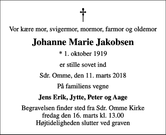 <p>Vor kære mor, svigermor, mormor, farmor og oldemor<br />Johanne Marie Jakobsen<br />* 1. oktober 1919<br />er stille sovet ind<br />Sdr. Omme, den 11. marts 2018<br />På familiens vegne<br />Jens Erik, Jytte, Peter og Aage<br />Begravelsen finder sted fra Sdr. Omme Kirke fredag den 16. marts kl. 13.00 Højtideligheden slutter ved graven</p>