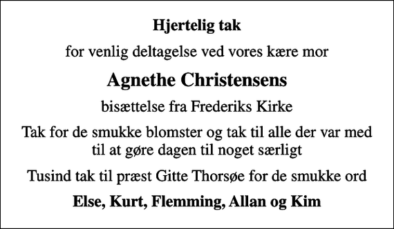 <p>Hjertelig tak<br />for venlig deltagelse ved vores kære mor<br />Agnethe Christensens<br />bisættelse fra Frederiks Kirke<br />Tak for de smukke blomster og tak til alle der var med til at gøre dagen til noget særligt<br />Tusind tak til præst Gitte Thorsøe for de smukke ord<br />Else, Kurt, Flemming, Allan og Kim</p>