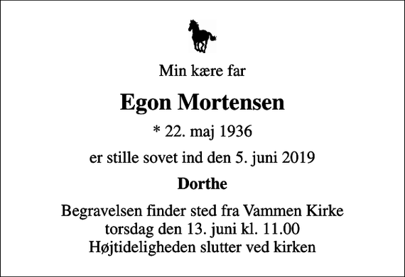 <p>Min kære far<br />Egon Mortensen<br />* 22. maj 1936<br />er stille sovet ind den 5. juni 2019<br />Dorthe<br />Begravelsen finder sted fra Vammen Kirke torsdag den 13. juni kl. 11.00 Højtideligheden slutter ved kirken</p>