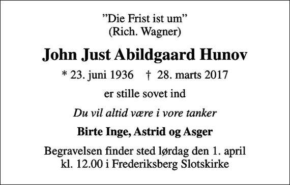 <p>Die Frist ist um (Rich. Wagner)<br />John Just Abildgaard Hunov<br />* 23. juni 1936 ✝ 28. marts 2017<br />er stille sovet ind<br />Du vil altid være i vore tanker<br />Birte Inge, Astrid og Asger<br />Begravelsen finder sted lørdag den 1. april kl. 12.00 i Frederiksberg Slotskirke</p>