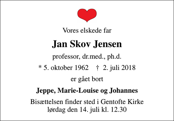 <p>Vores elskede far<br />Jan Skov Jensen<br />professor, dr.med., ph.d.<br />* 5. oktober 1962 ✝ 2. juli 2018<br />er gået bort<br />Jeppe, Marie-Louise og Johannes<br />Bisættelsen finder sted i Gentofte Kirke lørdag den 14. juli kl. 12.30</p>