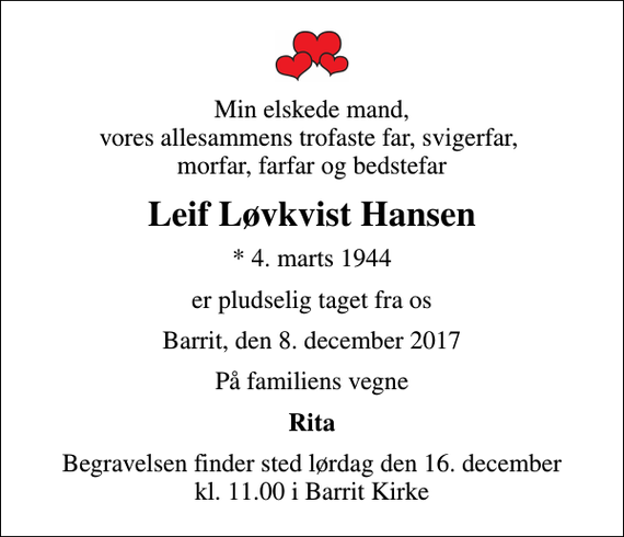 <p>Min elskede mand, vores allesammens trofaste far, svigerfar, morfar, farfar og bedstefar<br />Leif Løvkvist Hansen<br />* 4. marts 1944<br />er pludselig taget fra os<br />Barrit, den 8. december 2017<br />På familiens vegne<br />Rita<br />Begravelsen finder sted lørdag den 16. december kl. 11.00 i Barrit Kirke</p>