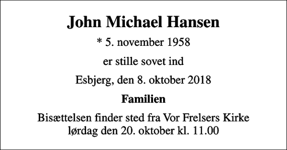 <p>John Michael Hansen<br />* 5. november 1958<br />er stille sovet ind<br />Esbjerg, den 8. oktober 2018<br />Familien<br />Bisættelsen finder sted fra Vor Frelsers Kirke lørdag den 20. oktober kl. 11.00</p>