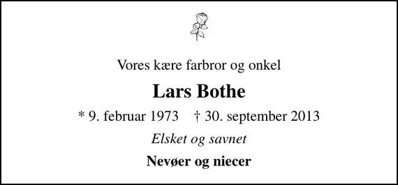 <p>Vores kære farbror og onkel<br />Lars Bothe<br />* 9. februar 1973 ✝ 30. september 2013<br />Elsket og savnet<br />Nevøer og niecer</p>