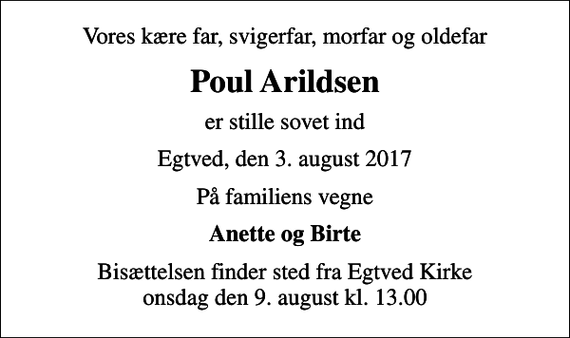 <p>Vores kære far, svigerfar, morfar og oldefar<br />Poul Arildsen<br />er stille sovet ind<br />Egtved, den 3. august 2017<br />På familiens vegne<br />Anette og Birte<br />Bisættelsen finder sted fra Egtved Kirke onsdag den 9. august kl. 13.00</p>