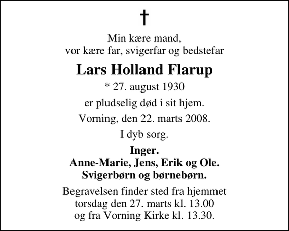<p>Min kære mand, vor kære far, svigerfar og bedstefar<br />Lars Holland Flarup<br />* 27. august 1930<br />er pludselig død i sit hjem.<br />Vorning, den 22. marts 2008.<br />I dyb sorg.<br />Inger. Anne-Marie, Jens, Erik og Ole. Svigerbørn og børnebørn.<br />Begravelsen finder sted fra hjemmet torsdag den 27. marts kl. 13.00 og fra Vorning Kirke kl. 13.30.</p>