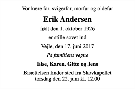 <p>Vor kære far, svigerfar, morfar og oldefar<br />Erik Andersen<br />født den 1. oktober 1926<br />er stille sovet ind<br />Vejle, den 17. juni 2017<br />På familiens vegne<br />Else, Karen, Gitte og Jens<br />Bisættelsen finder sted fra Skovkapellet torsdag den 22. juni kl. 12.00</p>