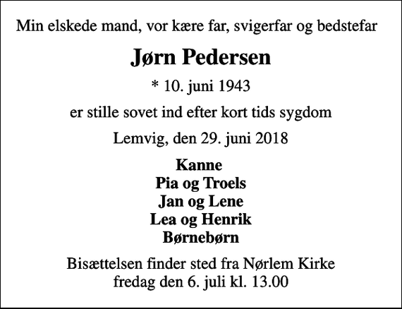 <p>Min elskede mand, vor kære far, svigerfar og bedstefar<br />Jørn Pedersen<br />* 10. juni 1943<br />er stille sovet ind efter kort tids sygdom<br />Lemvig, den 29. juni 2018<br />Kanne Pia og Troels Jan og Lene Lea og Henrik Børnebørn<br />Bisættelsen finder sted fra Nørlem Kirke fredag den 6. juli kl. 13.00</p>