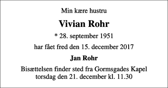 <p>Min kære hustru<br />Vivian Rohr<br />* 28. september 1951<br />har fået fred den 15. december 2017<br />Jan Rohr<br />Bisættelsen finder sted fra Gormsgades Kapel torsdag den 21. december kl. 11.30</p>