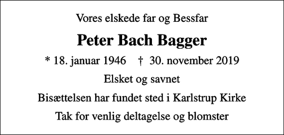 <p>Vores elskede far og Bessfar<br />Peter Bach Bagger<br />* 18. januar 1946 ✝ 30. november 2019<br />Elsket og savnet<br />Bisættelsen har fundet sted i Karlstrup Kirke<br />Tak for venlig deltagelse og blomster</p>