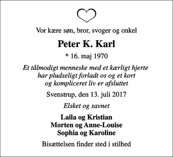 <p>Vor kære søn, bror, svoger og onkel<br />Peter K. Karl<br />* 16. maj 1970<br />Et tålmodigt menneske med et kærligt hjerte har pludseligt forladt os og et kort og kompliceret liv er afsluttet<br />Svenstrup, den 13. juli 2017<br />Elsket og savnet<br />Laila og Kristian Morten og Anne-Louise Sophia og Karoline<br />Bisættelsen finder sted i stilhed</p>