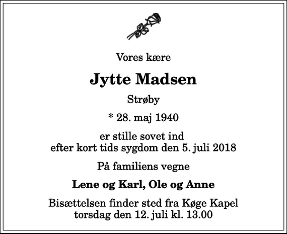 <p>Vores kære<br />Jytte Madsen<br />Strøby<br />* 28. maj 1940<br />er stille sovet ind efter kort tids sygdom den 5. juli 2018<br />På familiens vegne<br />Lene og Karl, Ole og Anne<br />Bisættelsen finder sted fra Køge Kapel torsdag den 12. juli kl. 13.00</p>