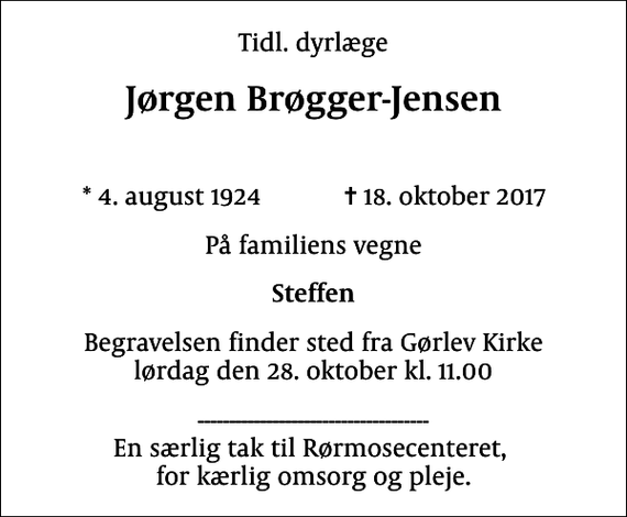 <p>Tidl. dyrlæge<br />Jørgen Brøgger-Jensen<br />* 4. august 1924 ✝ 18. oktober 2017<br />På familiens vegne<br />Steffen<br />Begravelsen finder sted fra Gørlev Kirke lørdag den 28. oktober kl. 11.00<br />------------------------------------- En særlig tak til Rørmosecenteret, for kærlig omsorg og pleje.</p>
