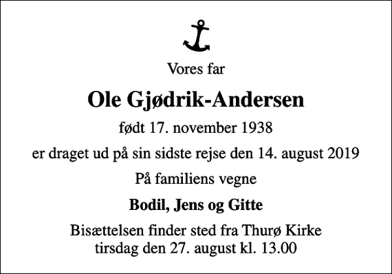 <p>Vores far<br />Ole Gjødrik-Andersen<br />født 17. november 1938<br />er draget ud på sin sidste rejse den 14. august 2019<br />På familiens vegne<br />Bodil, Jens og Gitte<br />Bisættelsen finder sted fra Thurø Kirke tirsdag den 27. august kl. 13.00</p>