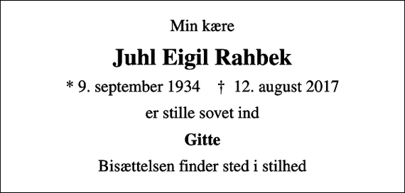 <p>Min kære<br />Juhl Eigil Rahbek<br />* 9. september 1934 ✝ 12. august 2017<br />er stille sovet ind<br />Gitte<br />Bisættelsen finder sted i stilhed</p>