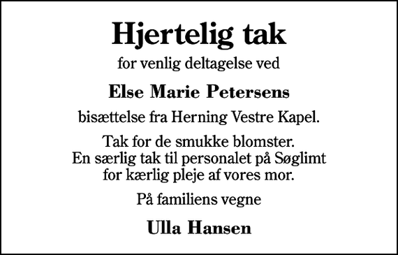 <p>Hjertelig tak<br />for venlig deltagelse ved<br />Else Marie Petersens<br />bisættelse fra Herning Vestre Kapel.<br />Tak for de smukke blomster. En særlig tak til personalet på Søglimt for kærlig pleje af vores mor.<br />På familiens vegne<br />Ulla Hansen</p>
