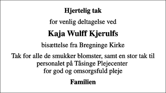 <p>Hjertelig tak<br />for venlig deltagelse ved<br />Kaja Wulff Kjerulfs<br />bisættelse fra Bregninge Kirke<br />Tak for alle de smukker blomster, samt en stor tak til personalet på Tåsinge Plejecenter for god og omsorgsfuld pleje<br />Familien</p>