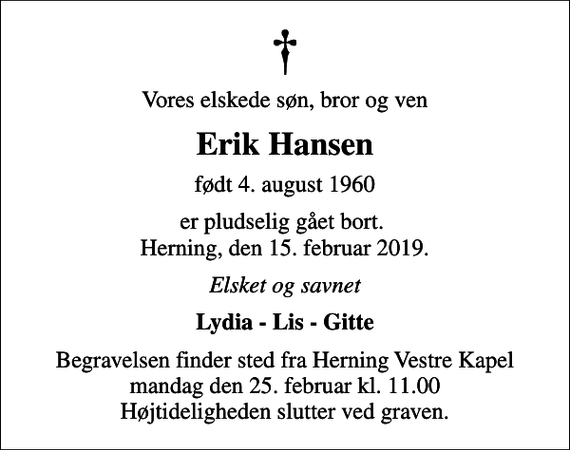 <p>Vores elskede søn, bror og ven<br />Erik Hansen<br />født 4. august 1960<br />er pludselig gået bort. Herning, den 15. februar 2019.<br />Elsket og savnet<br />Lydia - Lis - Gitte<br />Begravelsen finder sted fra Herning Vestre Kapel mandag den 25. februar kl. 11.00 Højtideligheden slutter ved graven.</p>