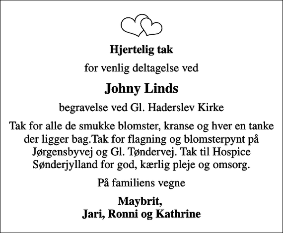 <p>Hjertelig tak<br />for venlig deltagelse ved<br />Johny Linds<br />begravelse ved Gl. Haderslev Kirke<br />Tak for alle de smukke blomster, kranse og hver en tanke der ligger bag.Tak for flagning og blomsterpynt på Jørgensbyvej og Gl. Tøndervej. Tak til Hospice Sønderjylland for god, kærlig pleje og omsorg.<br />På familiens vegne<br />Maybrit, Jari, Ronni og Kathrine</p>