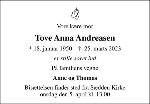 Vore kære mor
Tove Anna Andreasen
* 18. januar 1950    &#x271d; 25. marts 2023
er stille sovet ind
På familiens vegne
Anne og Thomas
Bisættelsen finder sted fra Sædden Kirke  onsdag den 5. april kl. 13.00