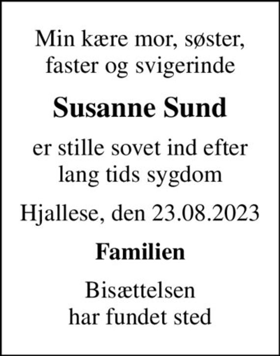 Min kære mor, søster, faster og svigerinde
Susanne Sund
er stille sovet ind efter lang tids sygdom
Hjallese, den 23.08.2023
Familien
Bisættelsen har fundet sted