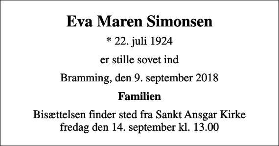 <p>Eva Maren Simonsen<br />* 22. juli 1924<br />er stille sovet ind<br />Bramming, den 9. september 2018<br />Familien<br />Bisættelsen finder sted fra Sankt Ansgar Kirke fredag den 14. september kl. 13.00</p>