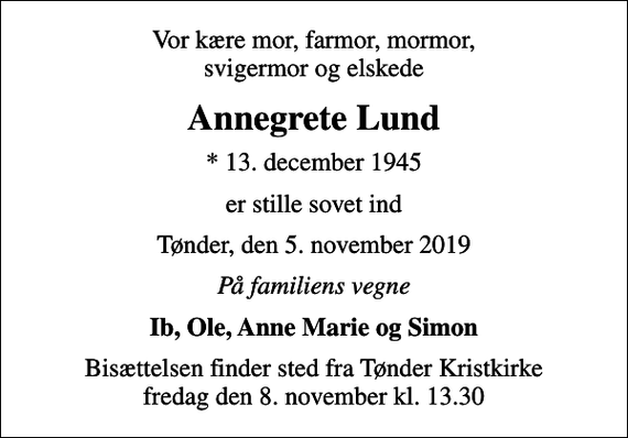 <p>Vor kære mor, farmor, mormor, svigermor og elskede<br />Annegrete Lund<br />* 13. december 1945<br />er stille sovet ind<br />Tønder, den 5. november 2019<br />På familiens vegne<br />Ib, Ole, Anne Marie og Simon<br />Bisættelsen finder sted fra Tønder Kristkirke fredag den 8. november kl. 13.30</p>