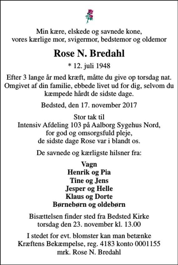 <p>Min kære, elskede og savnede kone, vores kærlige mor, svigermor, bedstemor og oldemor<br />Rose N. Bredahl<br />* 12. juli 1948<br />Efter 3 lange år med kræft, måtte du give op torsdag nat. Omgivet af din familie, ebbede livet ud for dig, selvom du kæmpede hårdt de sidste dage.<br />Bedsted, den 17. november 2017<br />Stor tak til Intensiv Afdeling 103 på Aalborg Sygehus Nord, for god og omsorgsfuld pleje, de sidste dage Rose var i blandt os.<br />De savnede og kærligste hilsner fra:<br />Vagn Henrik og Pia Tine og Jens Jesper og Helle Klaus og Dorte Børnebørn og oldebørn<br />Bisættelsen finder sted fra Bedsted Kirke torsdag den 23. november kl. 13.00<br />I stedet for evt. blomster kan man betænke<br />Kræftens Bekæmpelse reg.4183konto0001155mrk. Rose N.<br />Bredahl</p>