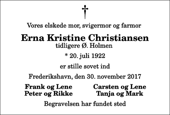 <p>Vores elskede mor, svigermor og farmor<br />Erna Kristine Christiansen<br />tidligere Ø. Holmen<br />* 20. juli 1922<br />er stille sovet ind<br />Frederikshavn, den 30. november 2017<br />Frank og Lene<br />Carsten og Lene<br />Peter og Rikke<br />Tanja og Mark<br />Begravelsen har fundet sted</p>